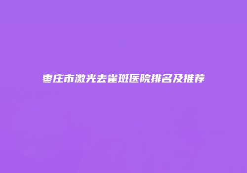 枣庄市激光去雀斑医院排名及推荐