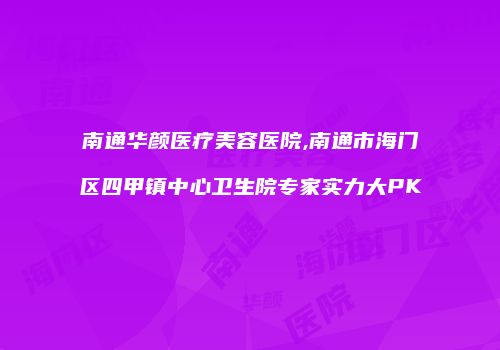南通华颜医疗美容医院,南通市海门区四甲镇中心卫生院专家实力大PK