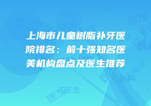 上海市儿童树脂补牙医院排名：前十强知名医美机构盘点及医生推荐