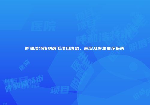 呼和浩特市脱唇毛项目价格、医院及医生推荐指南