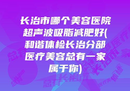 长治市哪个美容医院超声波吸脂减肥好(和谐体检长治分部医疗美容总有一家属于你)