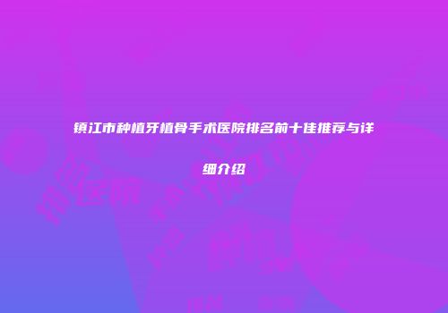 镇江市种植牙植骨手术医院排名前十佳推荐与详细介绍
