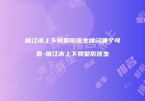 镇江市上下颚整形医生排名哪个可靠-镇江市上下颚整形医生