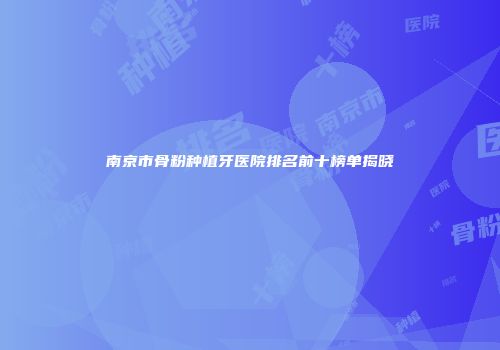 南京市骨粉种植牙医院排名前十榜单揭晓