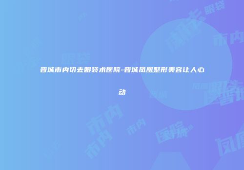 晋城市内切去眼袋术医院-晋城凤凰整形美容让人心动