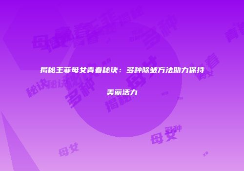 揭秘王菲母女青春秘诀：多种除皱方法助力保持美丽活力