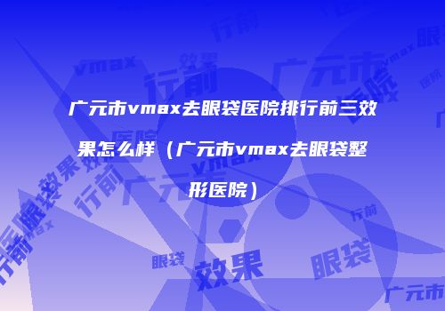 广元市vmax去眼袋医院排行前三效果怎么样（广元市vmax去眼袋整形医院）