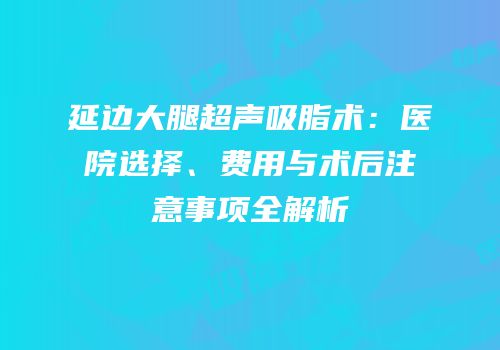 延边大腿超声吸脂术：医院选择、费用与术后注意事项全解析