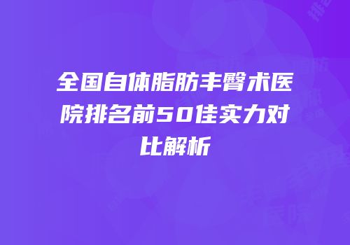 全国自体脂肪丰臀术医院排名前50佳实力对比解析