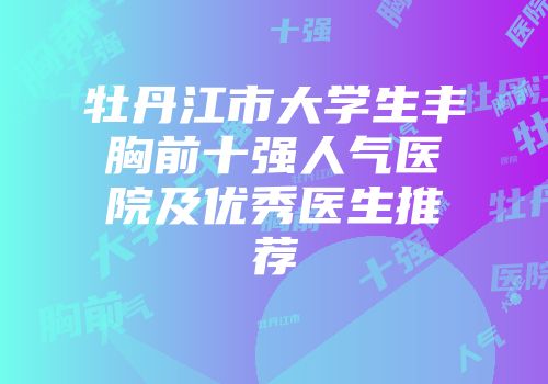 牡丹江市大学生丰胸前十强人气医院及优秀医生推荐
