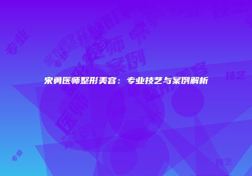 宋勇医师整形美容：专业技艺与案例解析