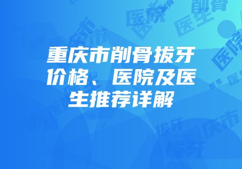 重庆市削骨拔牙价格、医院及医生推荐详解