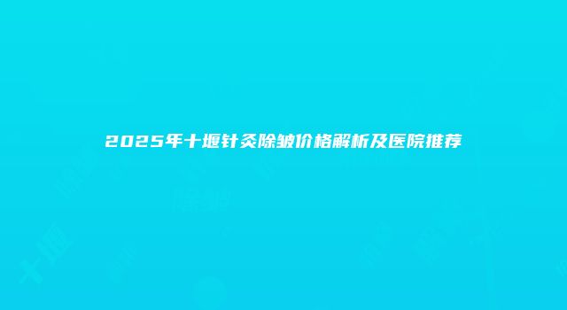 2025年十堰针灸除皱价格解析及医院推荐