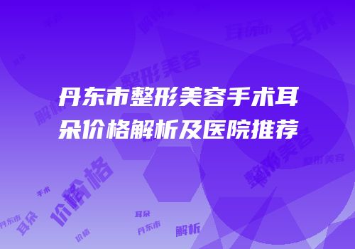 丹东市整形美容手术耳朵价格解析及医院推荐