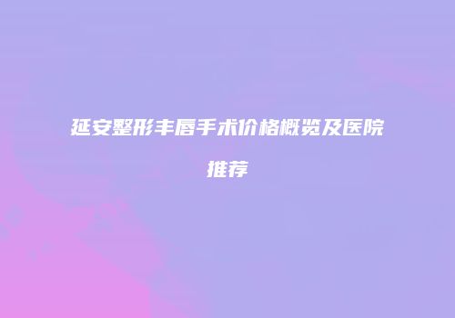 延安整形丰唇手术价格概览及医院推荐