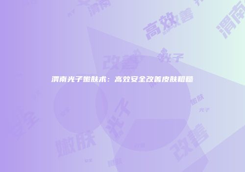 渭南光子嫩肤术：高效安全改善皮肤粗糙