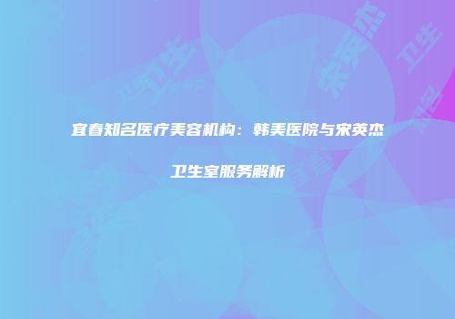 宜春知名医疗美容机构：韩美医院与宋英杰卫生室服务解析