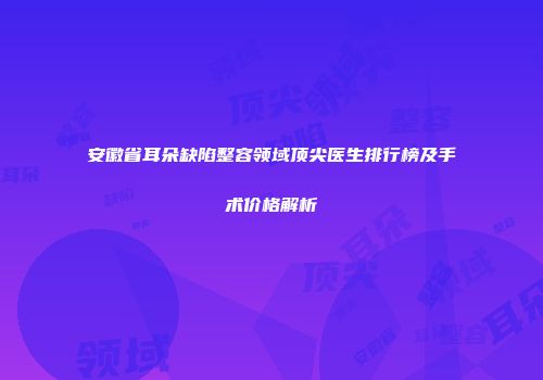 安徽省耳朵缺陷整容领域顶尖医生排行榜及手术价格解析