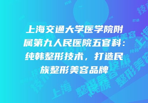 上海交通大学医学院附属第九人民医院五官科：纯韩整形技术，打造民族整形美容品牌