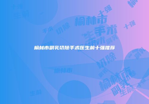榆林市副乳切除手术医生前十强推荐