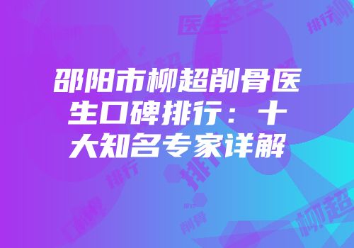 邵阳市柳超削骨医生口碑排行：十大知名专家详解