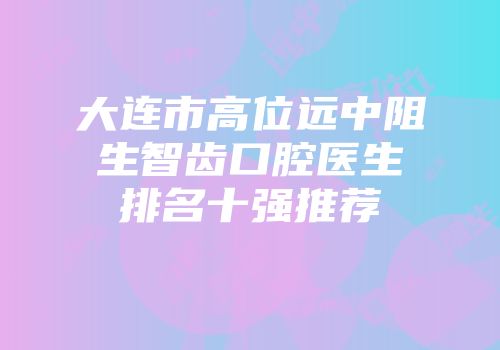 大连市高位远中阻生智齿口腔医生排名十强推荐