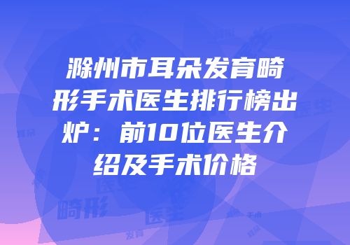 滁州市耳朵发育畸形手术医生排行榜出炉：前10位医生介绍及手术价格