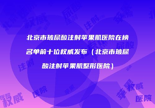 北京市玻尿酸注射苹果肌医院在榜名单前十位权威发布（北京市玻尿酸注射苹果肌整形医院）