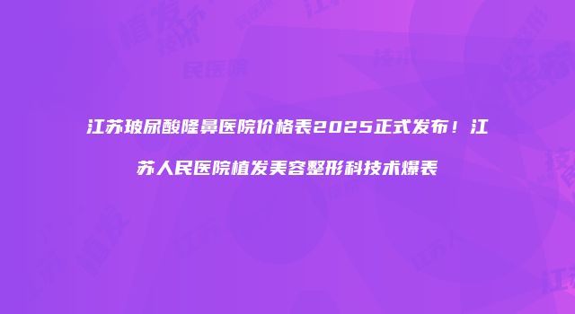 江苏玻尿酸隆鼻医院价格表2025正式发布！江苏人民医院植发美容整形科技术爆表