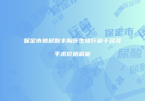 保定市玻尿酸丰胸医生排行前十名及手术价格解析
