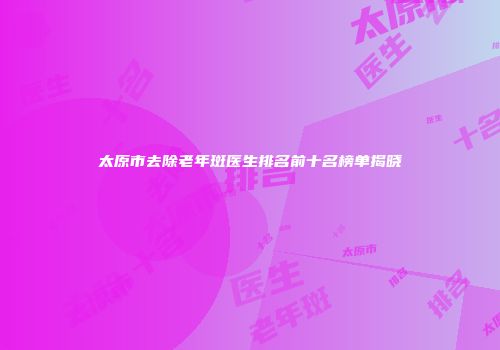 太原市去除老年斑医生排名前十名榜单揭晓