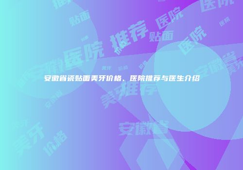 安徽省瓷贴面美牙价格、医院推荐与医生介绍