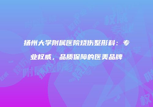 扬州大学附属医院烧伤整形科：专业权威，品质保障的医美品牌