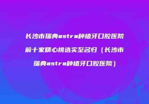 长沙市瑞典astra种植牙口腔医院前十家精心挑选实至名归（长沙市瑞典astra种植牙口腔医院）