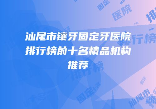 汕尾市镶牙固定牙医院排行榜前十名精品机构推荐