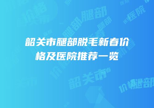韶关市腿部脱毛新春价格及医院推荐一览
