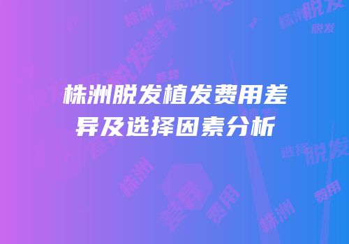 株洲脱发植发费用差异及选择因素分析
