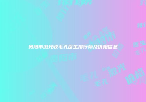 贵阳市激光收毛孔医生排行榜及价格信息
