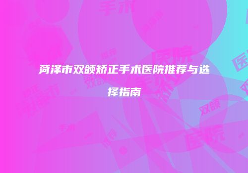 菏泽市双颌矫正手术医院推荐与选择指南