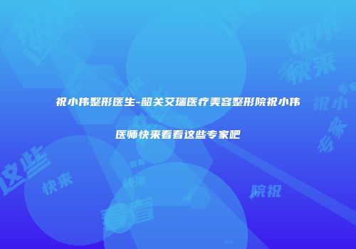 祝小伟整形医生-韶关艾瑞医疗美容整形院祝小伟医师快来看看这些专家吧