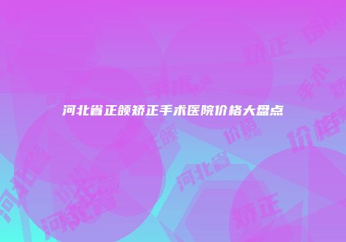 河北省正颌矫正手术医院价格大盘点