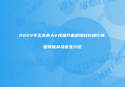 2025年玉溪市大V线提升面部项目价格行情、医院推荐及医生介绍