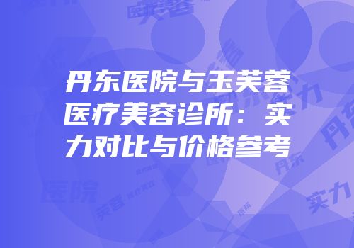 丹东医院与玉芙蓉医疗美容诊所：实力对比与价格参考