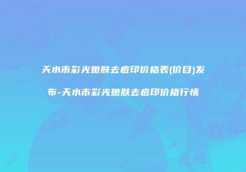 天水市彩光嫩肤去痘印价格表(价目)发布-天水市彩光嫩肤去痘印价格行情