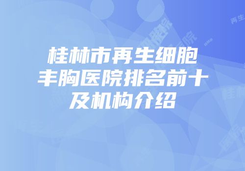 桂林市再生细胞丰胸医院排名前十及机构介绍