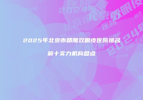 2025年北京市精雕双眼皮医院排名前十实力机构盘点