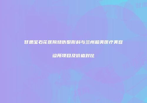 甘肃宝石花医院烧伤整形科与兰州超美医疗美容诊所项目及价格对比