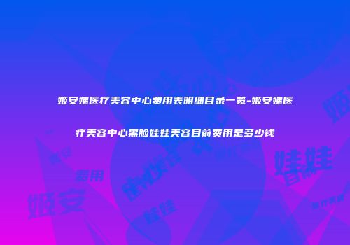 姬安娣医疗美容中心费用表明细目录一览-姬安娣医疗美容中心黑脸娃娃美容目前费用是多少钱