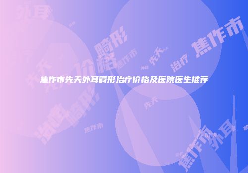 焦作市先天外耳畸形治疗价格及医院医生推荐