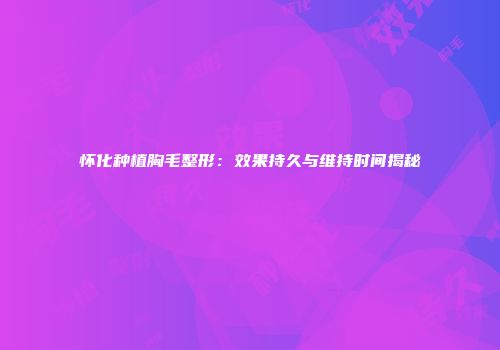怀化种植胸毛整形：效果持久与维持时间揭秘